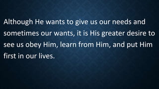 Although He wants to give us our needs and
sometimes our wants, it is His greater desire to
see us obey Him, learn from Him, and put Him
first in our lives.
 