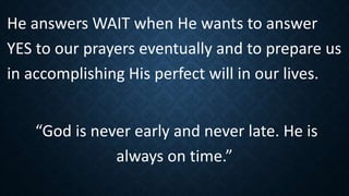 He answers WAIT when He wants to answer
YES to our prayers eventually and to prepare us
in accomplishing His perfect will in our lives.
“God is never early and never late. He is
always on time.”
 