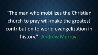 “The man who mobilizes the Christian
church to pray will make the greatest
contribution to world evangelization in
history.” -Andrew Murray-
 