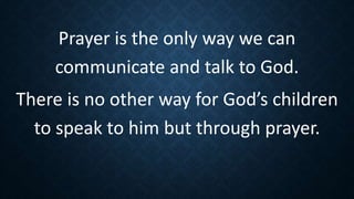 Prayer is the only way we can
communicate and talk to God.
There is no other way for God’s children
to speak to him but through prayer.
 