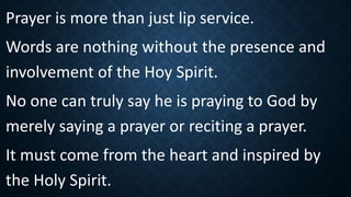 Prayer is more than just lip service.
Words are nothing without the presence and
involvement of the Hoy Spirit.
No one can truly say he is praying to God by
merely saying a prayer or reciting a prayer.
It must come from the heart and inspired by
the Holy Spirit.
 