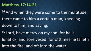 Matthew 17:14-21
14 And when they were come to the multitude,
there came to him a certain man, kneeling
down to him, and saying,
15 Lord, have mercy on my son: for he is
lunatick, and sore vexed: for ofttimes he falleth
into the fire, and oft into the water.
 