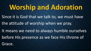 Worship and Adoration
Since it is God that we talk to, we must have
the attitude of worship when we pray.
It means we need to always humble ourselves
before His presence as we face His throne of
Grace.
 