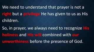 We need to understand that prayer is not a
right but a privilege He has given to us as His
children.
So, in prayer, we always need to recognize His
holiness and His will combined with our
unworthiness before the presence of God.
 