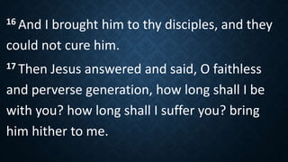 16 And I brought him to thy disciples, and they
could not cure him.
17 Then Jesus answered and said, O faithless
and perverse generation, how long shall I be
with you? how long shall I suffer you? bring
him hither to me.
 