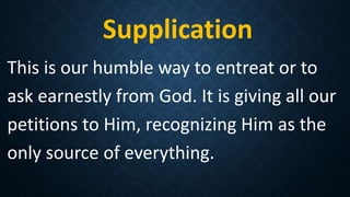 Supplication
This is our humble way to entreat or to
ask earnestly from God. It is giving all our
petitions to Him, recognizing Him as the
only source of everything.
 
