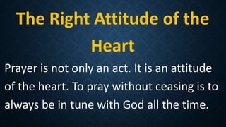 The Right Attitude of the
Heart
Prayer is not only an act. It is an attitude
of the heart. To pray without ceasing is to
always be in tune with God all the time.
 