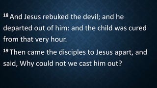 18 And Jesus rebuked the devil; and he
departed out of him: and the child was cured
from that very hour.
19 Then came the disciples to Jesus apart, and
said, Why could not we cast him out?
 