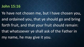 John 15:16
Ye have not chosen me, but I have chosen you,
and ordained you, that ye should go and bring
forth fruit, and that your fruit should remain:
that whatsoever ye shall ask of the Father in
my name, he may give it you.
 