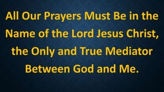 All Our Prayers Must Be in the
Name of the Lord Jesus Christ,
the Only and True Mediator
Between God and Me.
 
