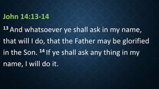 John 14:13‐14
13 And whatsoever ye shall ask in my name,
that will I do, that the Father may be glorified
in the Son. 14 If ye shall ask any thing in my
name, I will do it.
 
