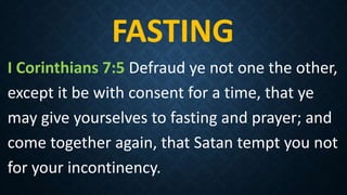 FASTING
I Corinthians 7:5 Defraud ye not one the other,
except it be with consent for a time, that ye
may give yourselves to fasting and prayer; and
come together again, that Satan tempt you not
for your incontinency.
 