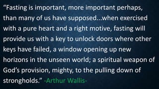 “Fasting is important, more important perhaps,
than many of us have supposed...when exercised
with a pure heart and a right motive, fasting will
provide us with a key to unlock doors where other
keys have failed, a window opening up new
horizons in the unseen world; a spiritual weapon of
God’s provision, mighty, to the pulling down of
strongholds.” -Arthur Wallis-
 