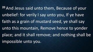 20 And Jesus said unto them, Because of your
unbelief: for verily I say unto you, If ye have
faith as a grain of mustard seed, ye shall say
unto this mountain, Remove hence to yonder
place; and it shall remove; and nothing shall be
impossible unto you.
 