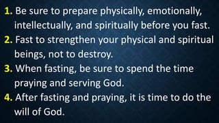 1. Be sure to prepare physically, emotionally,
intellectually, and spiritually before you fast.
2. Fast to strengthen your physical and spiritual
beings, not to destroy.
3. When fasting, be sure to spend the time
praying and serving God.
4. After fasting and praying, it is time to do the
will of God.
 