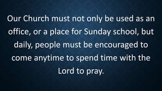 Our Church must not only be used as an
office, or a place for Sunday school, but
daily, people must be encouraged to
come anytime to spend time with the
Lord to pray.
 