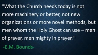 “What the Church needs today is not
more machinery or better, not new
organizations or more novel methods, but
men whom the Holy Ghost can use – men
of prayer, men mighty in prayer.”
-E.M. Bounds-
 