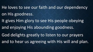 He loves to see our faith and our dependency
on His goodness.
It gives Him glory to see His people obeying
and enjoying His abounding goodness.
God delights greatly to listen to our prayers
and to hear us agreeing with His will and plan.
 