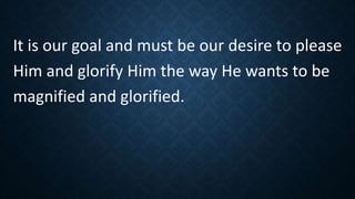 It is our goal and must be our desire to please
Him and glorify Him the way He wants to be
magnified and glorified.
 