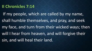 II Chronicles 7:14
If my people, which are called by my name,
shall humble themselves, and pray, and seek
my face, and turn from their wicked ways; then
will I hear from heaven, and will forgive their
sin, and will heal their land.
 