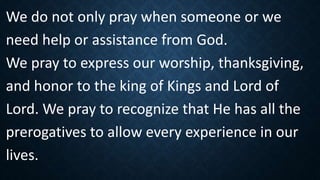 We do not only pray when someone or we
need help or assistance from God.
We pray to express our worship, thanksgiving,
and honor to the king of Kings and Lord of
Lord. We pray to recognize that He has all the
prerogatives to allow every experience in our
lives.
 