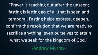 “Prayer is reaching out after the unseen;
fasting is letting go of all that is seen and
temporal. Fasting helps express, deepen,
confirm the resolution that we are ready to
sacrifice anything, even ourselves to attain
what we seek for the kingdom of God.”
-Andrew Murray-
 