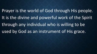 Prayer is the world of God through His people.
It is the divine and powerful work of the Spirit
through any individual who is willing to be
used by God as an instrument of His grace.
 