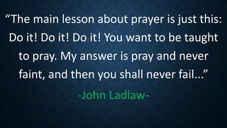 “The main lesson about prayer is just this:
Do it! Do it! Do it! You want to be taught
to pray. My answer is pray and never
faint, and then you shall never fail...”
-John Ladlaw-
 