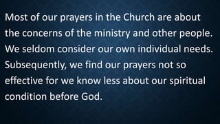 Most of our prayers in the Church are about
the concerns of the ministry and other people.
We seldom consider our own individual needs.
Subsequently, we find our prayers not so
effective for we know less about our spiritual
condition before God.
 
