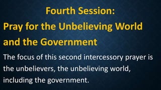 Fourth Session:
Pray for the Unbelieving World
and the Government
The focus of this second intercessory prayer is
the unbelievers, the unbelieving world,
including the government.
 