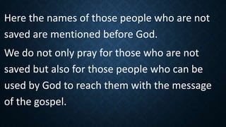 Here the names of those people who are not
saved are mentioned before God.
We do not only pray for those who are not
saved but also for those people who can be
used by God to reach them with the message
of the gospel.
 
