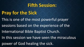 Fifth Session:
Pray for the Sick
This is one of the most powerful prayer
sessions based on the experience of the
International Bible Baptist Church.
In this session we have seen the miraculous
power of God healing the sick.
 