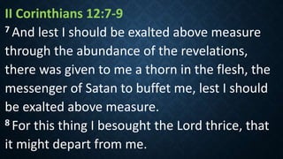 II Corinthians 12:7‐9
7 And lest I should be exalted above measure
through the abundance of the revelations,
there was given to me a thorn in the flesh, the
messenger of Satan to buffet me, lest I should
be exalted above measure.
8 For this thing I besought the Lord thrice, that
it might depart from me.
 