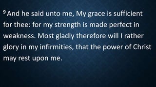 9 And he said unto me, My grace is sufficient
for thee: for my strength is made perfect in
weakness. Most gladly therefore will I rather
glory in my infirmities, that the power of Christ
may rest upon me.
 