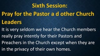 Sixth Session:
Pray for the Pastor a d other Church
Leaders
It is very seldom we hear the Church members
really pray intently for their Pastors and
Preachers in the Church except when they are
in the privacy of their own homes.
 