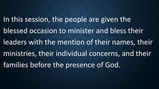 In this session, the people are given the
blessed occasion to minister and bless their
leaders with the mention of their names, their
ministries, their individual concerns, and their
families before the presence of God.
 