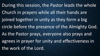 During this session, the Pastor leads the whole
Church in prayers while all their hands are
joined together in unity as they form a big
circle before the presence of the Almighty God.
As the Pastor prays, everyone also prays and
agrees in prayer for unity and effectiveness in
the work of the Lord.
 