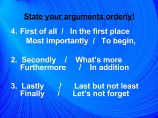 State your arguments orderly!   First of all  /  In the first place  Most importantly  /  To begin,  2.  Secondly  /  What’s more  Furthermore  /  In addition  3.  Lastly  /  Last but not least Finally  /  Let’s not forget   