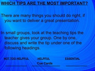 WHICH TIPS ARE THE MOST IMPORTANT? There are many things you should do right, if you want to deliver a great presentation.  In small groups, look at the teaching tips the teacher gives your group. One by one, discuss and write the tip under one of the following headings.  NOT TOO HELPFUL   HELPFUL   ESSENTIAL _________   ____________  _________ Cue Cards 