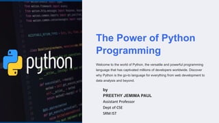 The Power of Python
Programming
Welcome to the world of Python, the versatile and powerful programming
language that has captivated millions of developers worldwide. Discover
why Python is the go-to language for everything from web development to
data analysis and beyond.
by
PREETHY JEMIMA PAUL
Assistant Professor
Dept of CSE
SRM IST
 