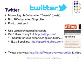 Twitter Micro-blog: 140-character “Tweets” (posts). Bio: 160-character Bio/profile. Photo:  Just you! Use valuable/interesting tweets Can’t think of any?     http://alltop.com/   Search for your expertise/topic/industry… E.g.: Speaking:  http://speaking.alltop.com/   Twitter overview:  http://bit.ly/Twitter-overview-article  & video © IncreaseOnlineProfits.com, Karl Kasca, 2011. AllRightsReserved. 