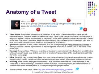 Anatomy of a Tweet Tweet Author : The author’s name should be presented as the author's Twitter username or name with the username present. The name should be linked to the user's Twitter profile page at  http://twitter.com/username , or within your service’s internal representation of the author’s profile, which should contain a link to the user’s Twitter profile page. The author’s username should be styled differently than the Tweet text and links (bold, color, size, or other typographic convention), and should not be preceded by an @ symbol. @mentions : Mentions of other Twitter usernames must link to the profile page at  http://twitter.com/username  or within your service’s internal representation of the user’s profile, which should contain a link to the user’s Twitter profile page. Hashtags : If any hashtags ('#' followed by a string of characters) are mentioned in the Tweet, they should link to a twitter.com search results page for that query term or an internal representation of the results containing a link to the Twitter search page. URLs : If any URLs are included in the Tweet, they must be hyperlinked and the hyperlink must link to the location passed through the API. Hyperlinked URLs are best displayed when visually differentiated (colors or underline). Branding : If one Tweet is displayed independently, it must be labeled with either the Twitter wordmark or the Twitter Bird, or with text reading "Content from Twitter." If multiple Tweets are grouped, the Twitter wordmark or "Content from Twitter" must be placed in a close proximity to the grouped content. Source content & image credit:  Twitter:  http://dev.twitter.com/pages/display_guidelines   © IncreaseOnlineProfits.com, 2011, Karl Kasca. AllRightsReserved. 