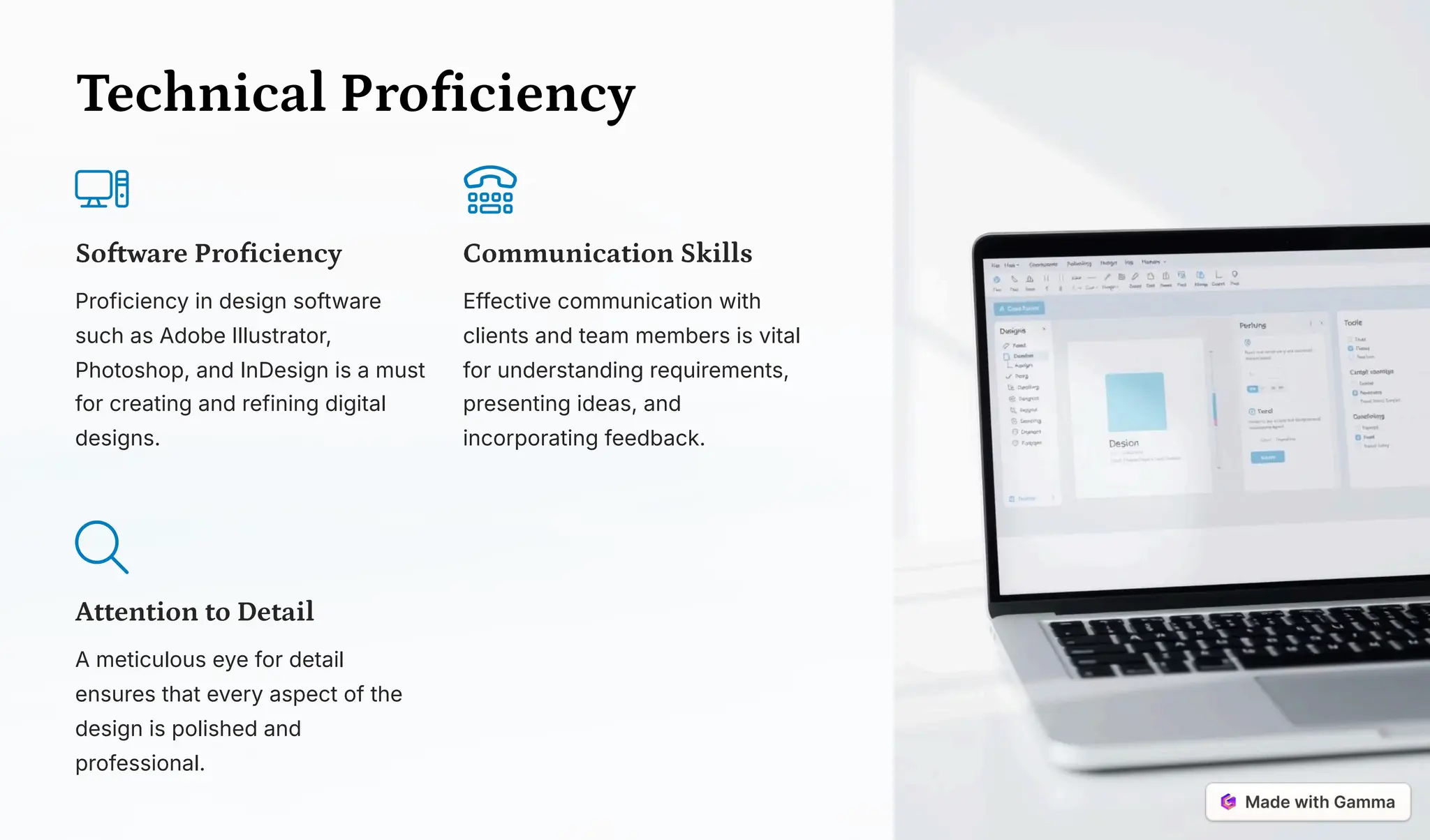 Technical Proficiency
Software Proficiency
Proficiency in design software
such as Adobe Illustrator,
Photoshop, and InDesign is a must
for creating and refining digital
designs.
Communication Skills
Effective communication with
clients and team members is vital
for understanding requirements,
presenting ideas, and
incorporating feedback.
Attention to Detail
A meticulous eye for detail
ensures that every aspect of the
design is polished and
professional.
 