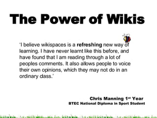 The Power of Wikis ‘ I believe wikispaces is a  refreshing  new way of learning. I have never learnt like this before, and have found that I am reading through a lot of peoples comments. It also allows people to voice their own opinions, which they may not do in an ordinary class.’ Chris Manning 1 st  Year   BTEC National Diploma in Sport Student 