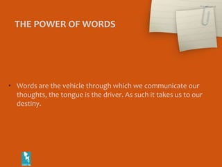 THE POWER OF WORDS Words are the vehicle through which we communicate our thoughts, the tongue is the driver. As such it takes us to our destiny. 