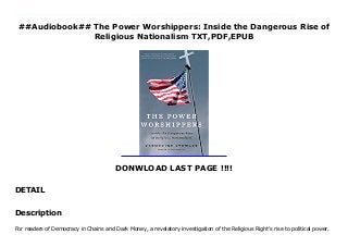 ##Audiobook## The Power Worshippers: Inside the Dangerous Rise of
Religious Nationalism TXT,PDF,EPUB
DONWLOAD LAST PAGE !!!!
DETAIL
Download here : https://cbookdownload3.blogspot.co.uk/?book=B07YKWVJ2H PDF The Power Worshippers: Inside the Dangerous Rise of Religious Nationalism FUll Online For readers of Democracy in Chains and Dark Money, a revelatory investigation of the Religious Right's rise to political power. For too long the Religious Right has masqueraded as a social movement preoccupied with a number of cultural issues, such as abortion and same-sex marriage. But in her deeply reported investigation, Katherine Stewart reveals a disturbing truth: America's Religious Right has evolved into a Christian nationalist movement. It seeks to gain political power and to impose its vision on all of society. It isn't fighting a culture war, it is waging a political war on the norms and institutions of American democracy. Stewart shows that the real power of the movement lies in a dense network of think tanks, advocacy groups, and pastoral organizations, embedded in a rapidly expanding community of international alliances with likeminded, anti-democratic religious nationalists around the world, including Russia. She follows the money behind the movement and traces much of it to a group of super-wealthy, ultraconservative donors and family foundations. The Christian nationalist movement is far more organized and better funded than most people realize. It seeks to control all aspects of government and society. Its successes have been stunning, and its influence now extends to every aspect of American life, from the White House to state capitols, from our schools to our hospitals. The Power Worshippers is a brilliantly reported book of warning and a wake-up call. Stewart's probing examination demands that Christian nationalism be taken seriously as a significant threat to the American republic and our democratic freedoms.
Description
For readers of Democracy in Chains and Dark Money, a revelatory investigation of the Religious Right's rise to political power.
 