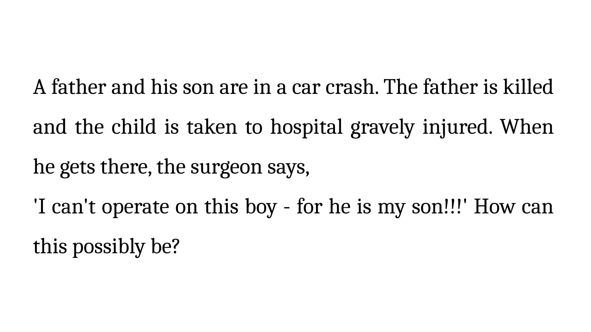 A father and his son are in a car crash. The father is killed
and the child is taken to hospital gravely injured. When
he gets there, the surgeon says,
'I can't operate on this boy - for he is my son!!!' How can
this possibly be?
 