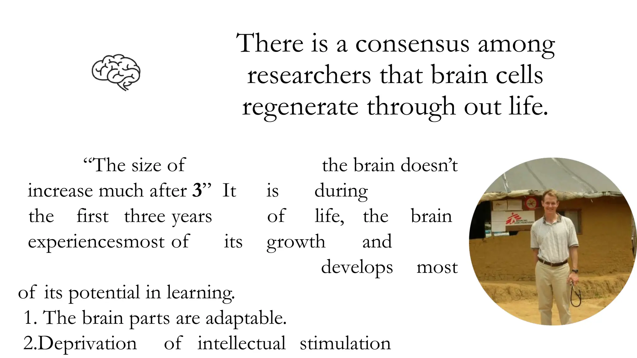 There is a consensus among
researchers that brain cells
regenerate through out life.
“The size of the brain doesn’t
increase much after 3” It is during
the first three years of life, the brain
experiencesmost of its growth and
develops most
of its potential in learning.
1. The brain parts are adaptable.
2.Deprivation of intellectual stimulation
 