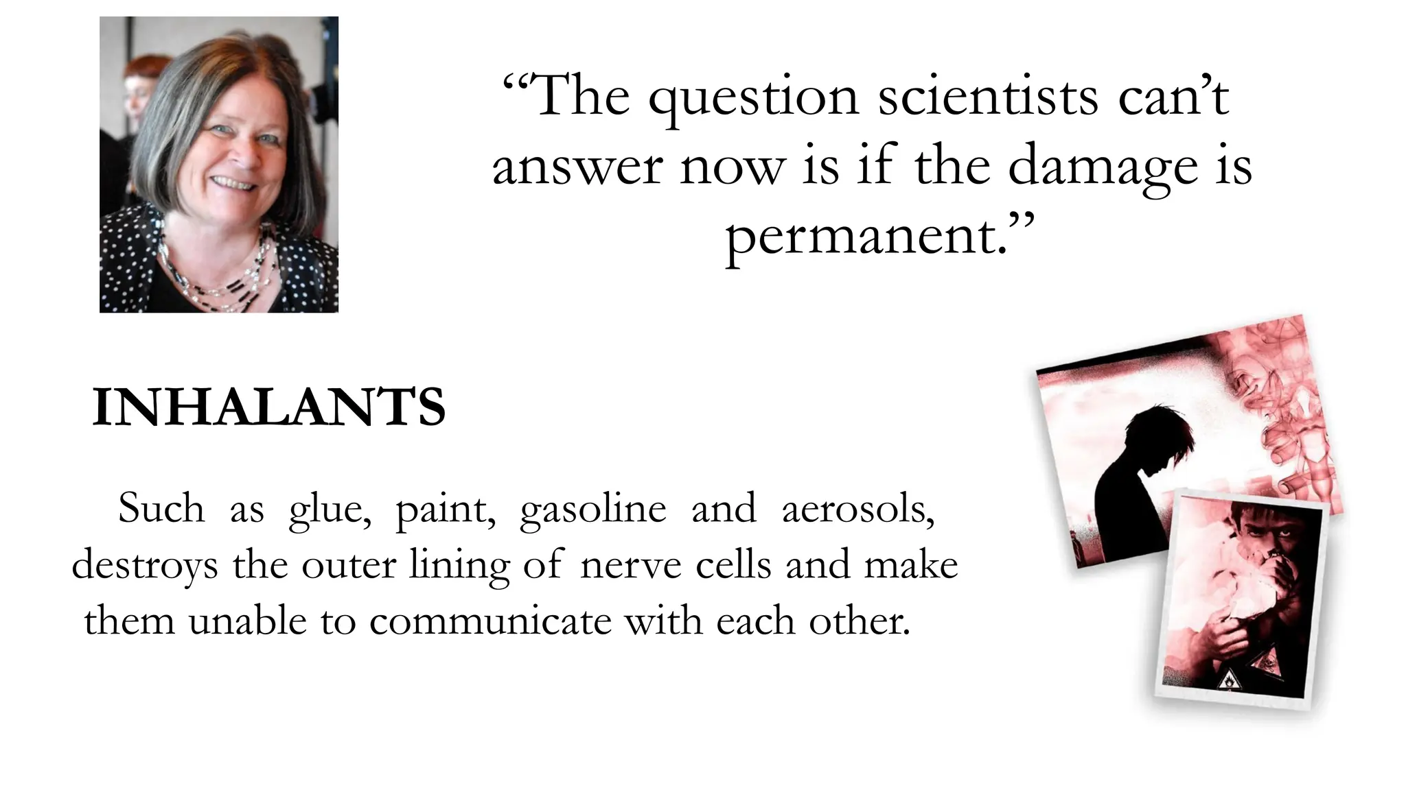 “The question scientists can’t
answer now is if the damage is
permanent.”
INHALANTS
Such as glue, paint, gasoline and aerosols,
destroys the outer lining of nerve cells and make
them unable to communicate with each other.
 