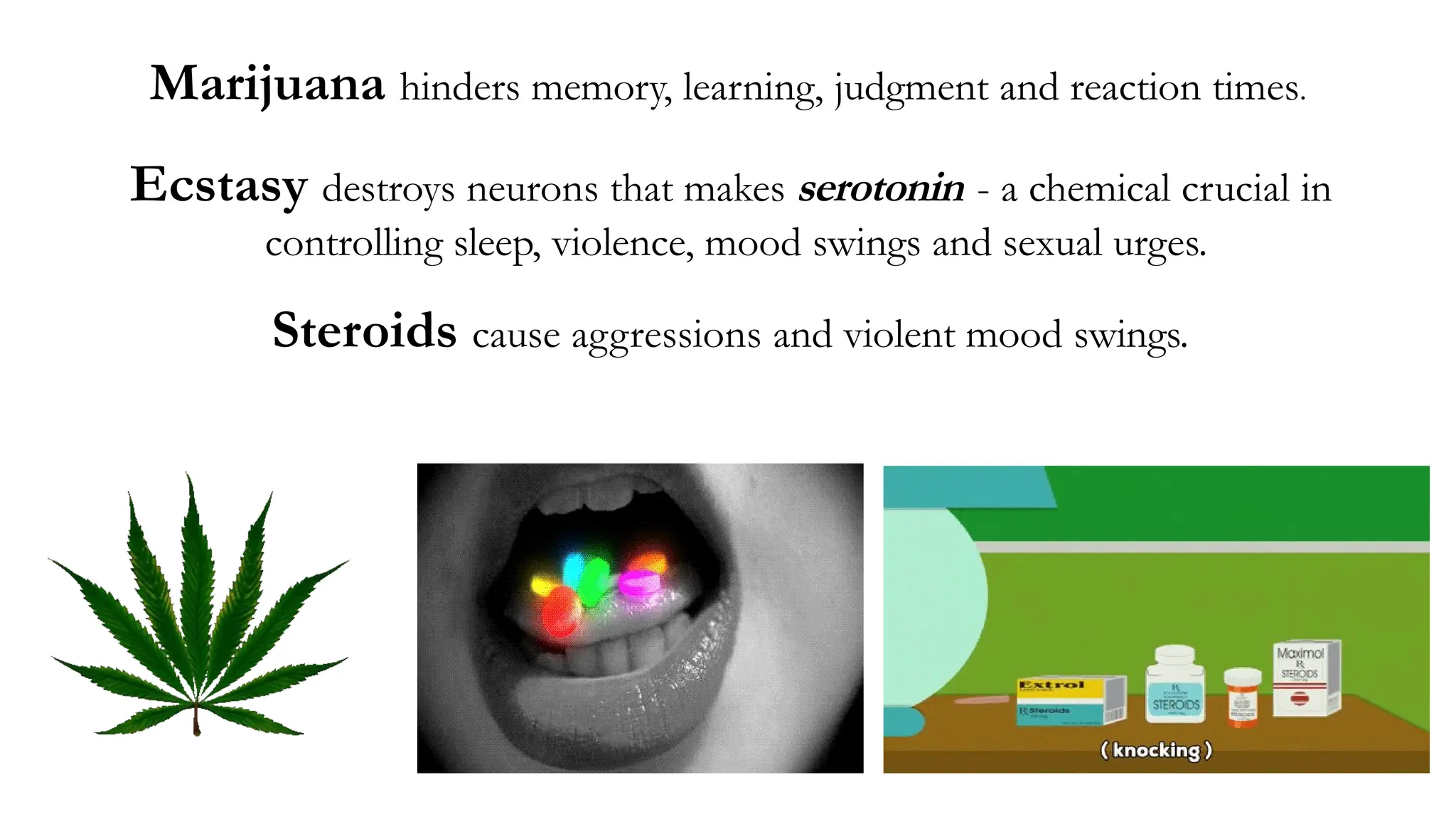 Marijuana hinders memory, learning, judgment and reaction times.
Ecstasy destroys neurons that makes serotonin - a chemical crucial in
controlling sleep, violence, mood swings and sexual urges.
Steroids cause aggressions and violent mood swings.
 
